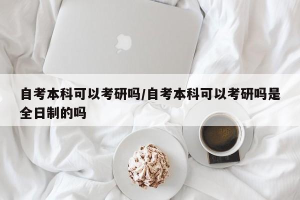 自考本科可以考研吗/自考本科可以考研吗是全日制的吗